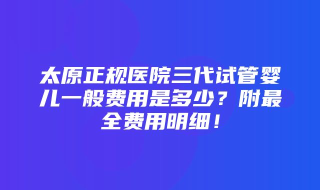 太原正规医院三代试管婴儿一般费用是多少？附最全费用明细！