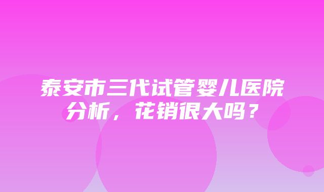 泰安市三代试管婴儿医院分析，花销很大吗？