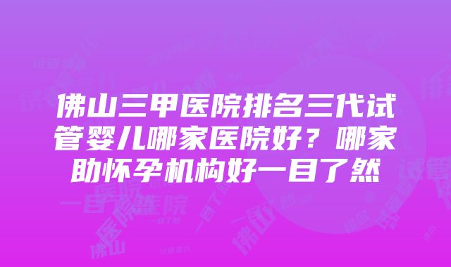 佛山三甲医院排名三代试管婴儿哪家医院好？哪家助怀孕机构好一目了然