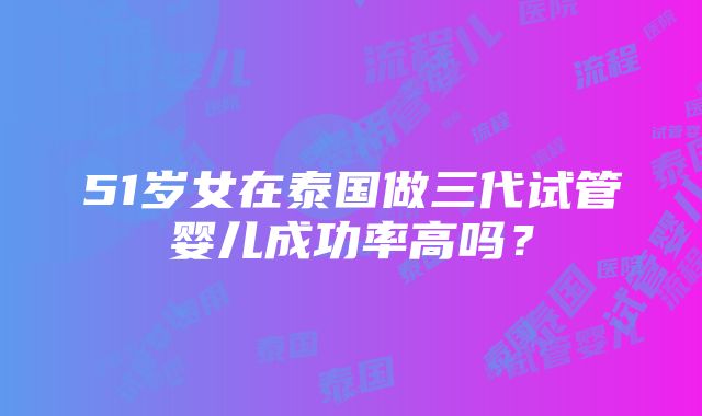 51岁女在泰国做三代试管婴儿成功率高吗？