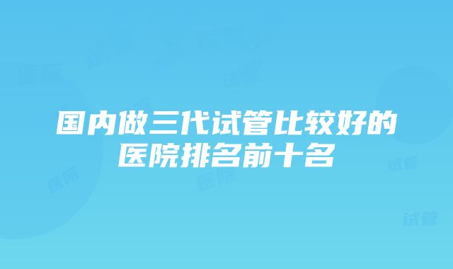 国内做三代试管比较好的医院排名前十名