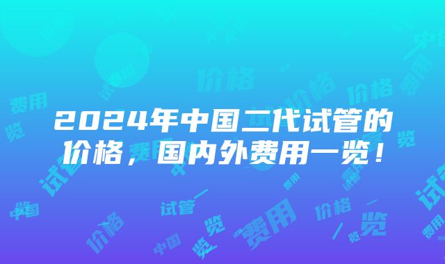 2024年中国二代试管的价格，国内外费用一览！