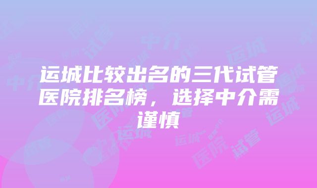 运城比较出名的三代试管医院排名榜，选择中介需谨慎