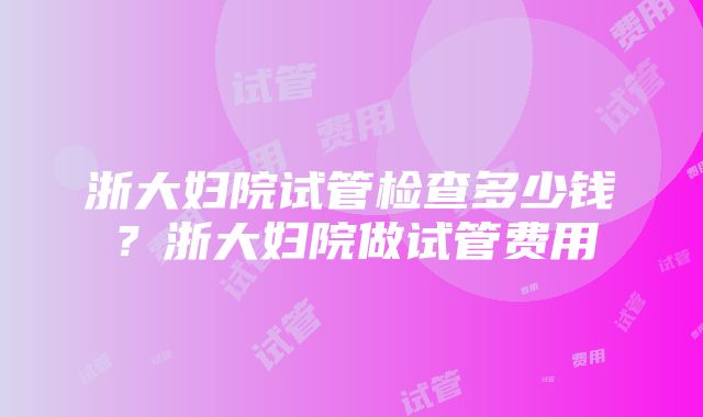 浙大妇院试管检查多少钱？浙大妇院做试管费用