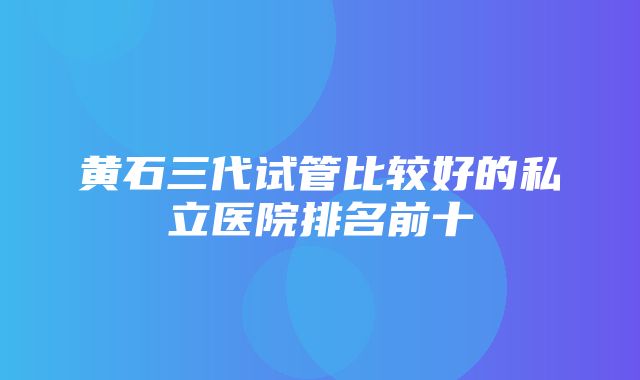 黄石三代试管比较好的私立医院排名前十