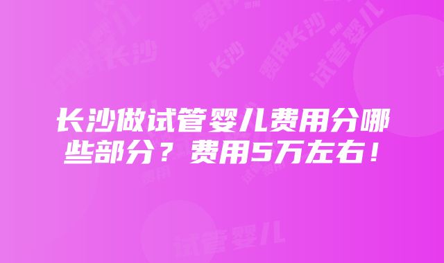 长沙做试管婴儿费用分哪些部分？费用5万左右！