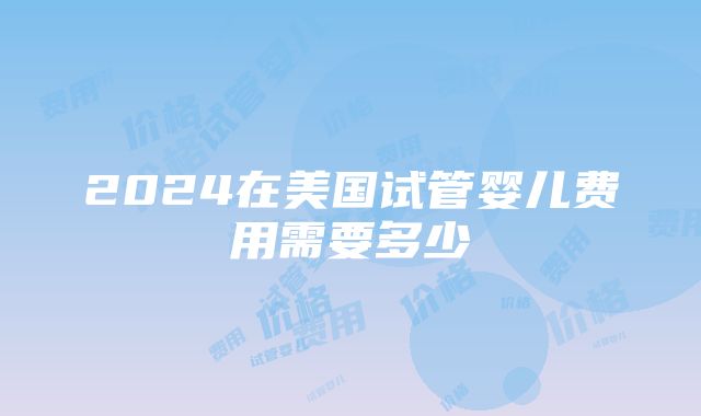 2024在美国试管婴儿费用需要多少