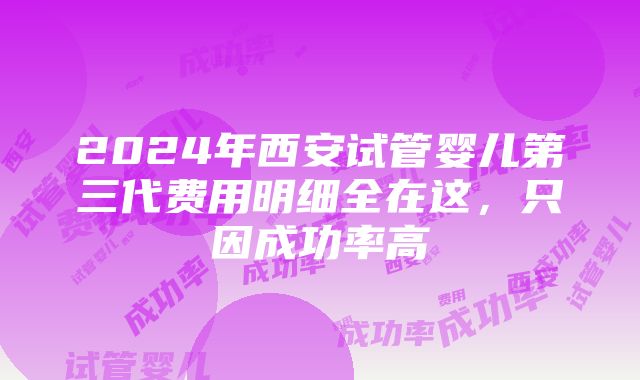 2024年西安试管婴儿第三代费用明细全在这，只因成功率高