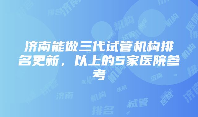 济南能做三代试管机构排名更新，以上的5家医院参考