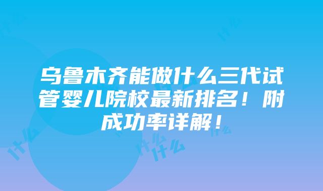 乌鲁木齐能做什么三代试管婴儿院校最新排名！附成功率详解！