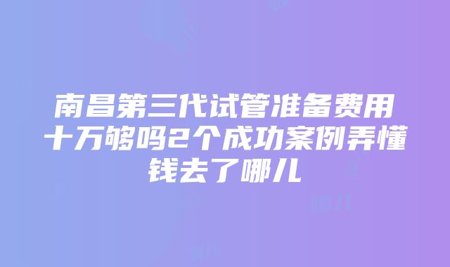 南昌第三代试管准备费用十万够吗2个成功案例弄懂钱去了哪儿