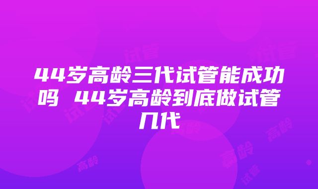 44岁高龄三代试管能成功吗 44岁高龄到底做试管几代