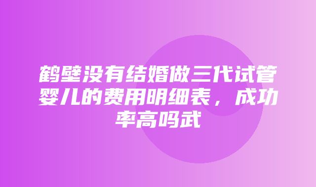 鹤壁没有结婚做三代试管婴儿的费用明细表，成功率高吗武