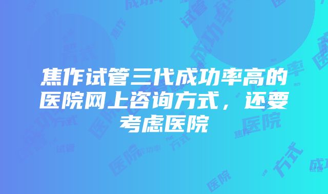 焦作试管三代成功率高的医院网上咨询方式，还要考虑医院