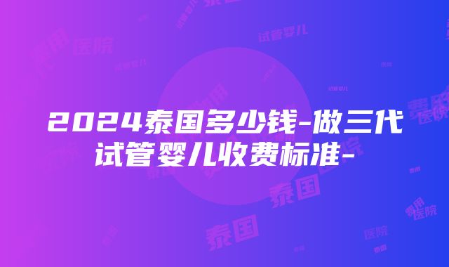 2024泰国多少钱-做三代试管婴儿收费标准-