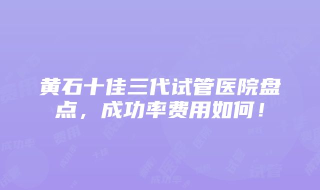 黄石十佳三代试管医院盘点，成功率费用如何！