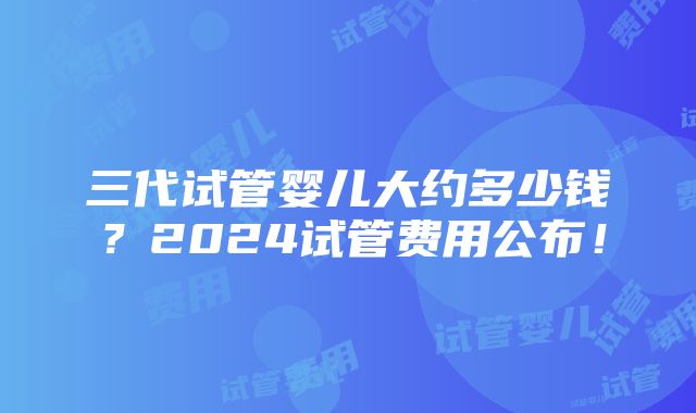 三代试管婴儿大约多少钱？2024试管费用公布！