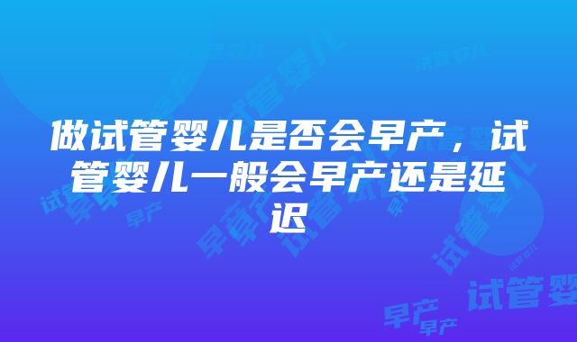 做试管婴儿是否会早产，试管婴儿一般会早产还是延迟