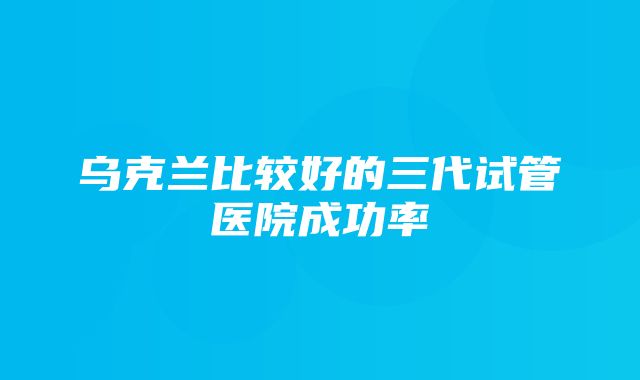 乌克兰比较好的三代试管医院成功率