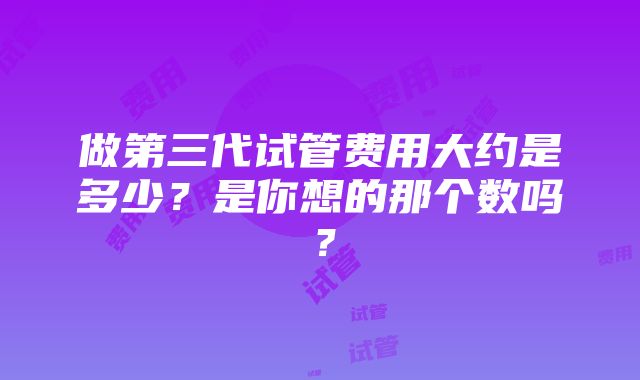 做第三代试管费用大约是多少？是你想的那个数吗？