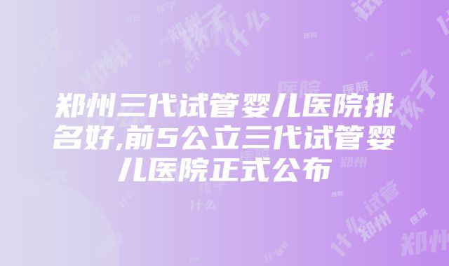 郑州三代试管婴儿医院排名好,前5公立三代试管婴儿医院正式公布