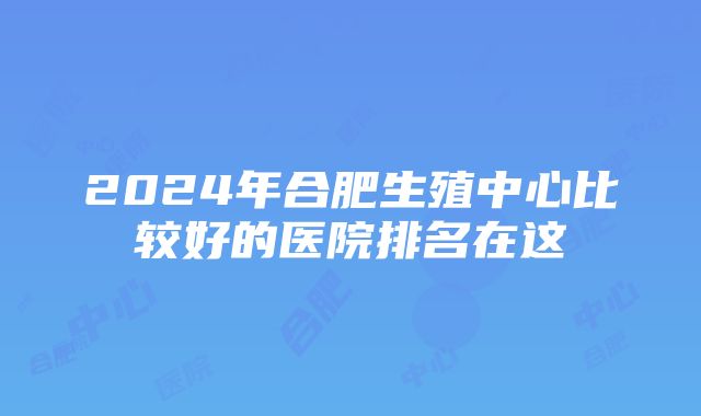 2024年合肥生殖中心比较好的医院排名在这