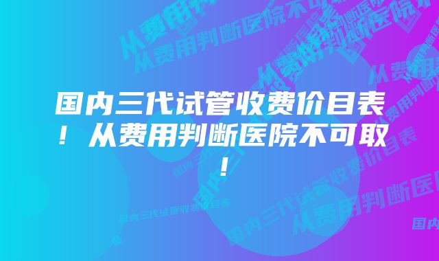 国内三代试管收费价目表！从费用判断医院不可取！