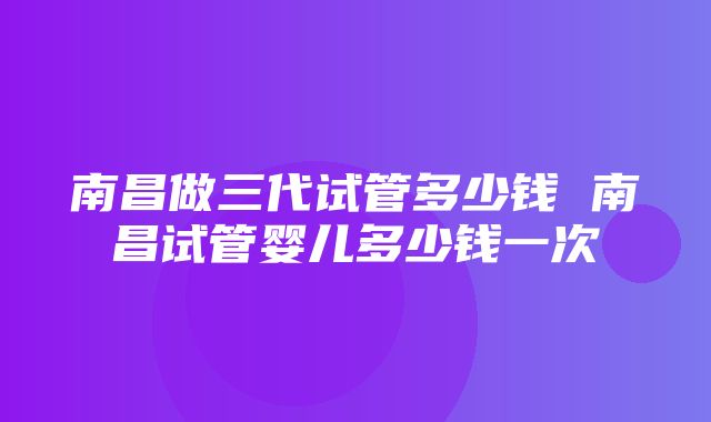 南昌做三代试管多少钱 南昌试管婴儿多少钱一次