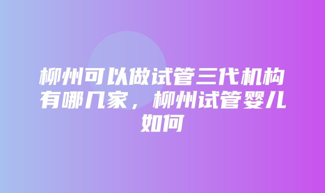 柳州可以做试管三代机构有哪几家，柳州试管婴儿如何