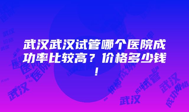 武汉武汉试管哪个医院成功率比较高？价格多少钱！