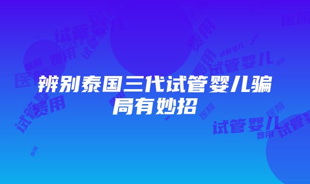 辨别泰国三代试管婴儿骗局有妙招