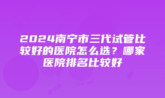 2024南宁市三代试管比较好的医院怎么选？哪家医院排名比较好