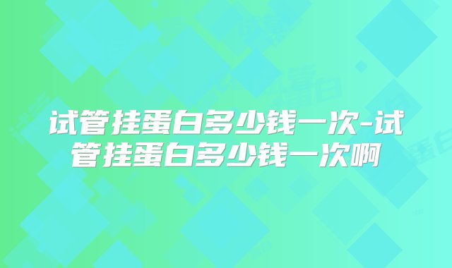 试管挂蛋白多少钱一次-试管挂蛋白多少钱一次啊