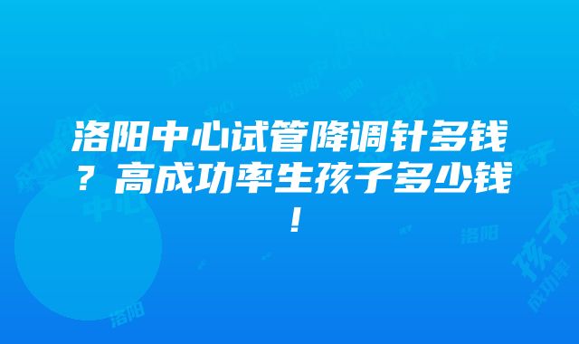 洛阳中心试管降调针多钱？高成功率生孩子多少钱！