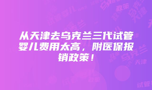 从天津去乌克兰三代试管婴儿费用太高，附医保报销政策！