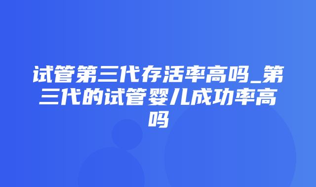 试管第三代存活率高吗_第三代的试管婴儿成功率高吗