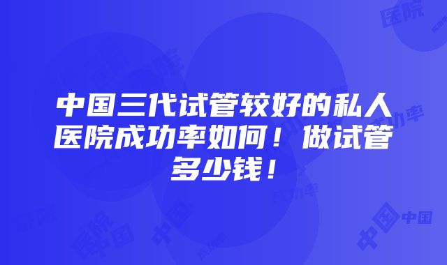 中国三代试管较好的私人医院成功率如何！做试管多少钱！