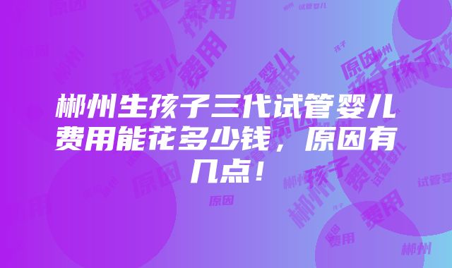 郴州生孩子三代试管婴儿费用能花多少钱，原因有几点！