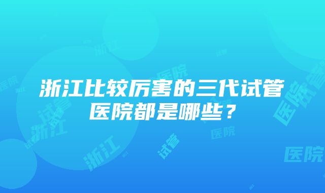 浙江比较厉害的三代试管医院都是哪些？