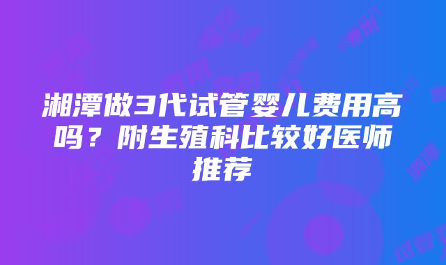 湘潭做3代试管婴儿费用高吗？附生殖科比较好医师推荐