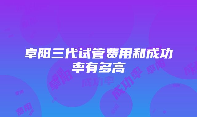 阜阳三代试管费用和成功率有多高