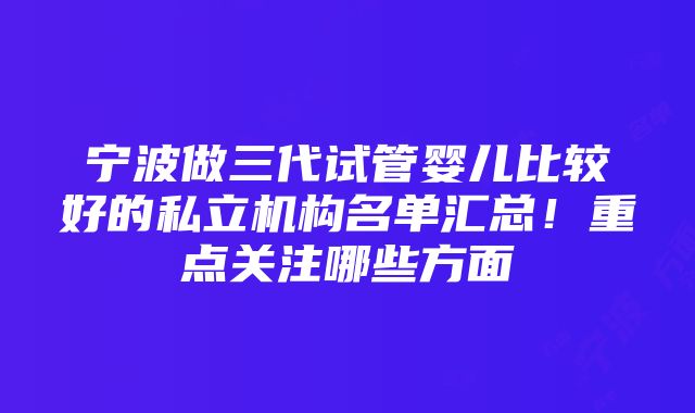 宁波做三代试管婴儿比较好的私立机构名单汇总！重点关注哪些方面