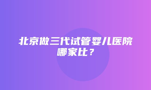 北京做三代试管婴儿医院哪家比？