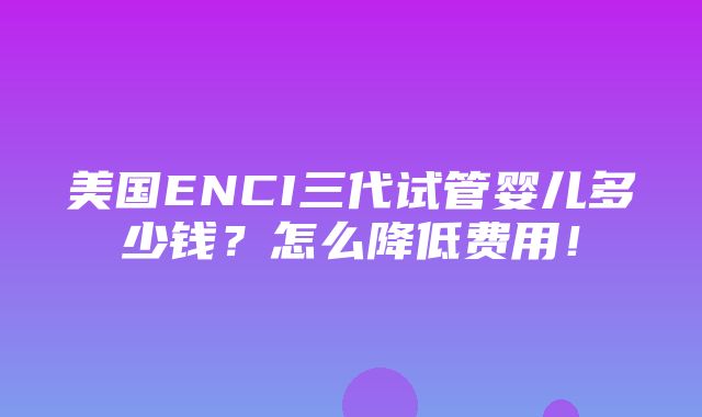 美国ENCI三代试管婴儿多少钱？怎么降低费用！