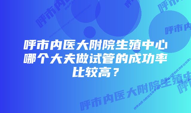 呼市内医大附院生殖中心哪个大夫做试管的成功率比较高？