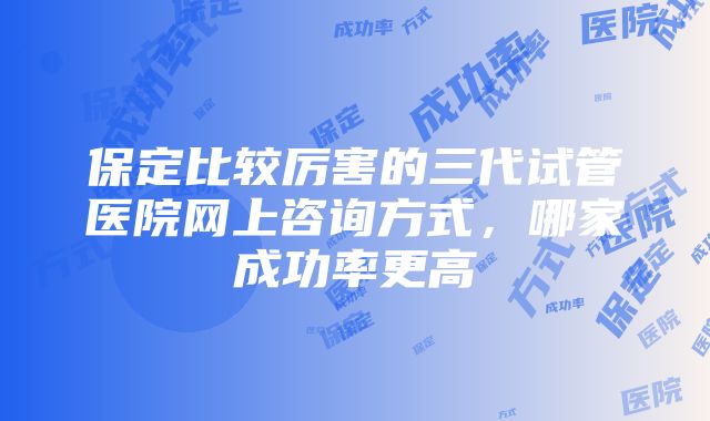 保定比较厉害的三代试管医院网上咨询方式，哪家成功率更高