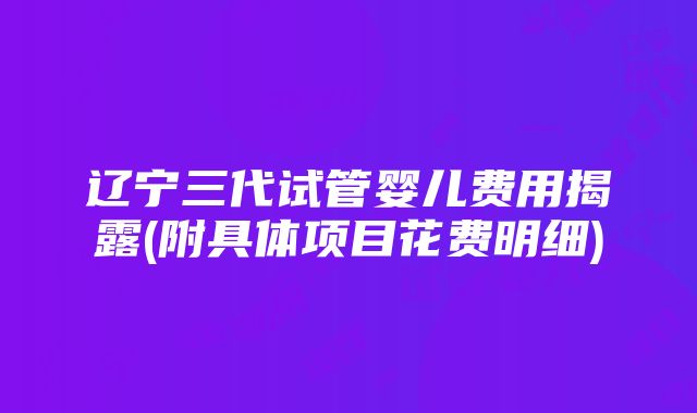 辽宁三代试管婴儿费用揭露(附具体项目花费明细)