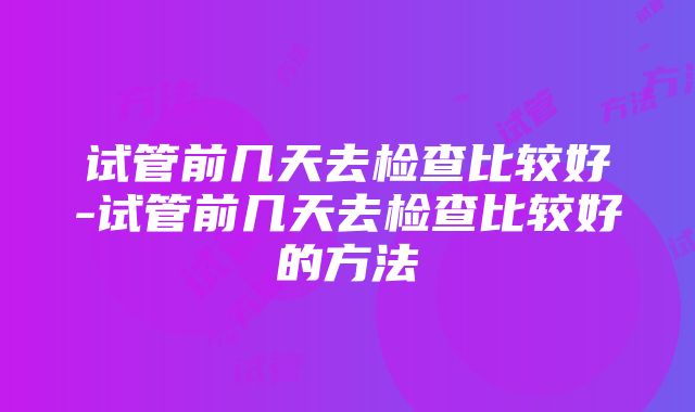 试管前几天去检查比较好-试管前几天去检查比较好的方法