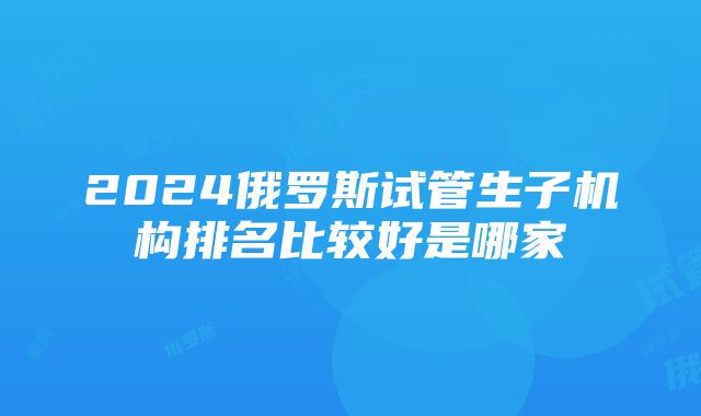 2024俄罗斯试管生子机构排名比较好是哪家