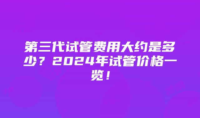 第三代试管费用大约是多少？2024年试管价格一览！